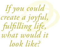 If you could create a joyful, fulfilling life, what would it look like?